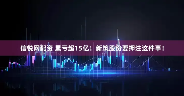 信悦网配资 累亏超15亿！新筑股份要押注这件事！