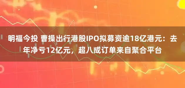明福今投 曹操出行港股IPO拟募资逾18亿港元：去年净亏12亿元，超八成订单来自聚合平台