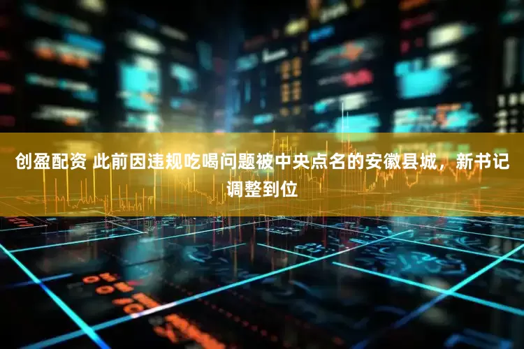 创盈配资 此前因违规吃喝问题被中央点名的安徽县城，新书记调整到位