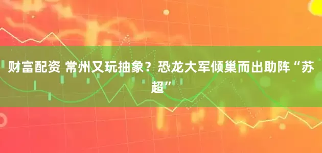财富配资 常州又玩抽象？恐龙大军倾巢而出助阵“苏超”