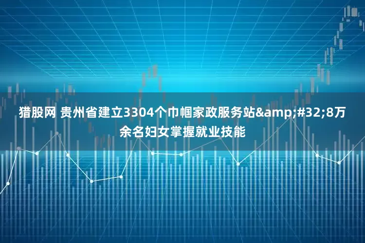 猎股网 贵州省建立3304个巾帼家政服务站&#32;8万余名妇女掌握就业技能
