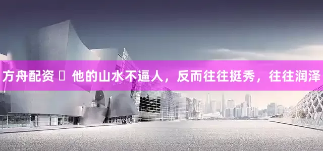 方舟配资 ​他的山水不逼人，反而往往挺秀，往往润泽