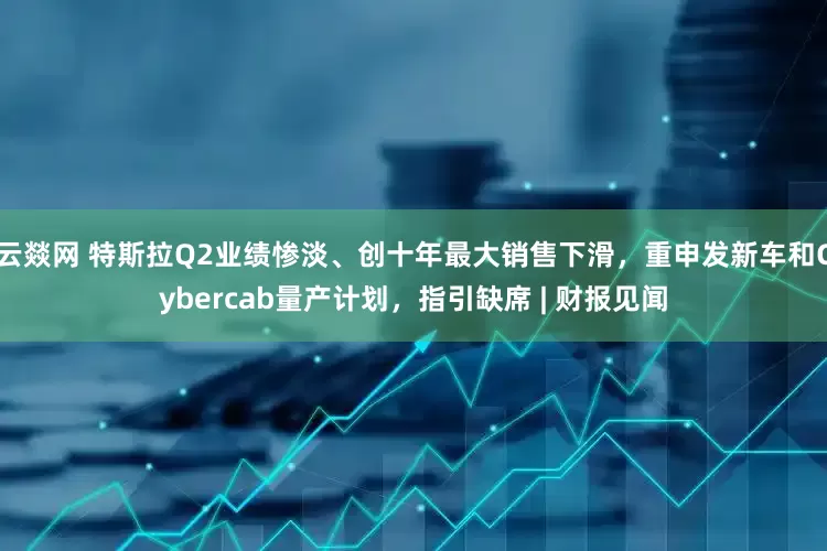 云燚网 特斯拉Q2业绩惨淡、创十年最大销售下滑，重申发新车和Cybercab量产计划，指引缺席 | 财报见闻