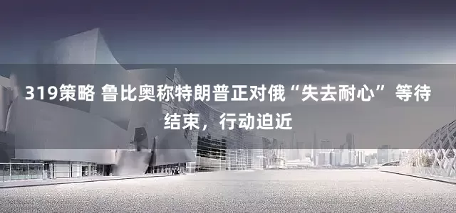 319策略 鲁比奥称特朗普正对俄“失去耐心” 等待结束，行动迫近