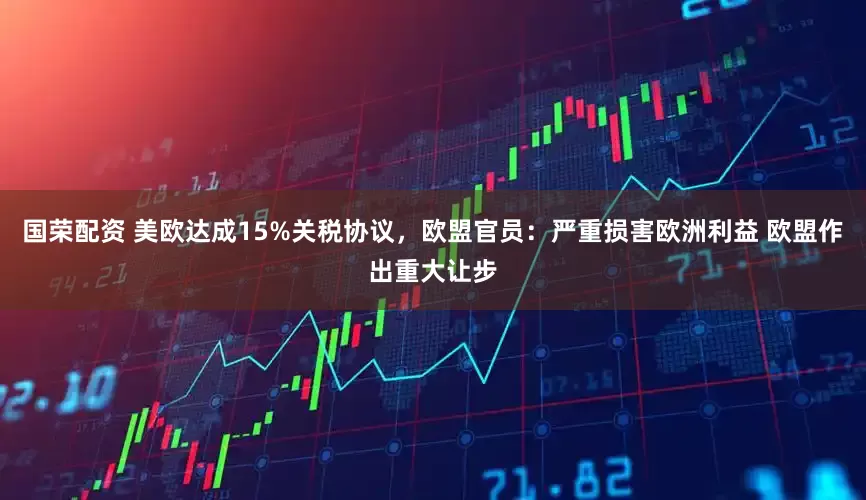 国荣配资 美欧达成15%关税协议，欧盟官员：严重损害欧洲利益 欧盟作出重大让步