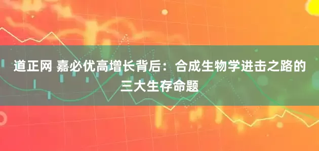 道正网 嘉必优高增长背后：合成生物学进击之路的三大生存命题