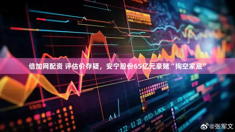 倍加网配资 评估价存疑，安宁股份65亿元豪赌“掏空家底”