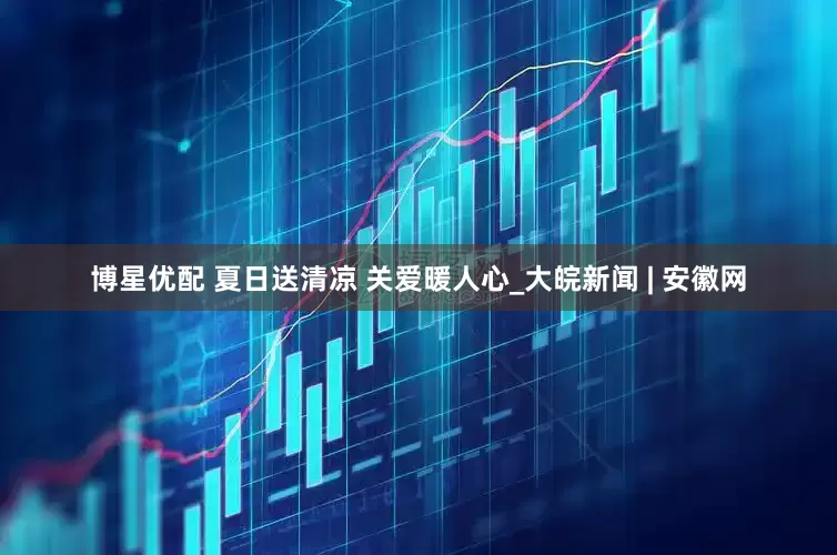 博星优配 夏日送清凉 关爱暖人心_大皖新闻 | 安徽网