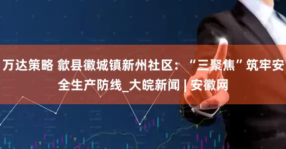 万达策略 歙县徽城镇新州社区：“三聚焦”筑牢安全生产防线_大皖新闻 | 安徽网