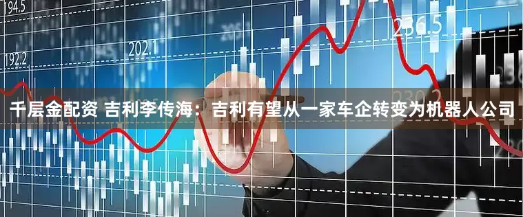 千层金配资 吉利李传海：吉利有望从一家车企转变为机器人公司