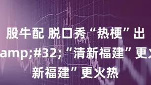 股牛配 脱口秀“热梗”出圈&#32;“清新福建”更火热