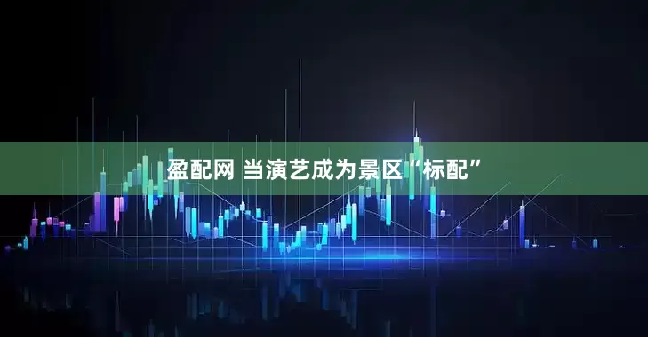 盈配网 当演艺成为景区“标配”
