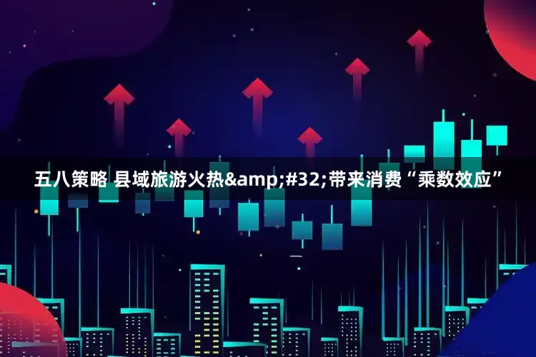 五八策略 县域旅游火热&#32;带来消费“乘数效应”