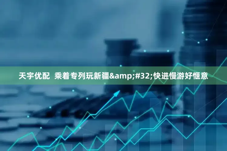 天宇优配  乘着专列玩新疆&#32;快进慢游好惬意