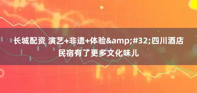 长城配资 演艺+非遗+体验&#32;四川酒店民宿有了更多文化味儿