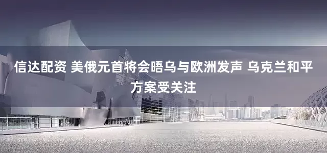 信达配资 美俄元首将会晤乌与欧洲发声 乌克兰和平方案受关注