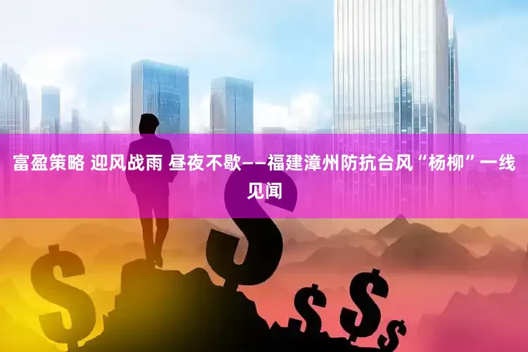 富盈策略 迎风战雨 昼夜不歇——福建漳州防抗台风“杨柳”一线见闻