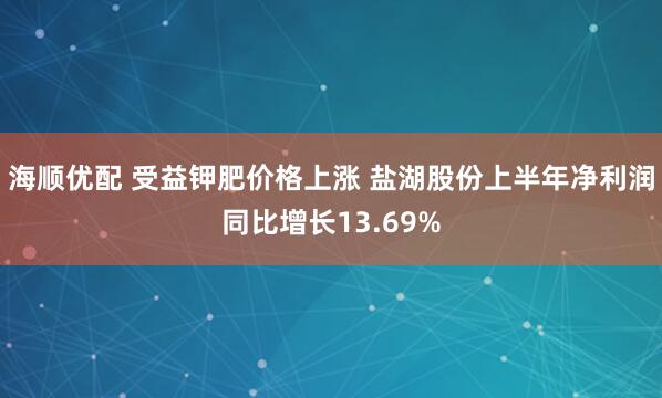 海顺优配 受益钾肥价格上涨 盐湖股份上半年净利润同比增长13.69%