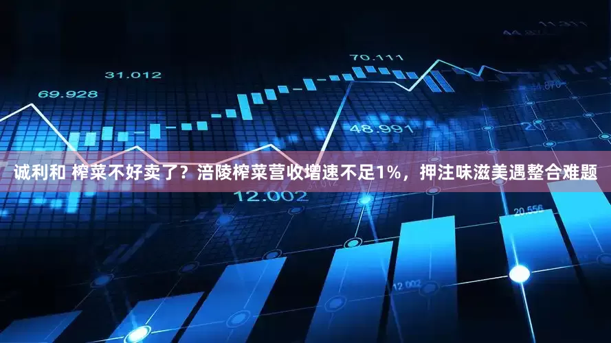 诚利和 榨菜不好卖了？涪陵榨菜营收增速不足1%，押注味滋美遇整合难题