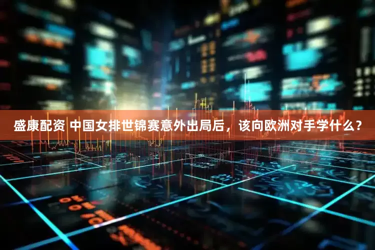 盛康配资 中国女排世锦赛意外出局后，该向欧洲对手学什么？