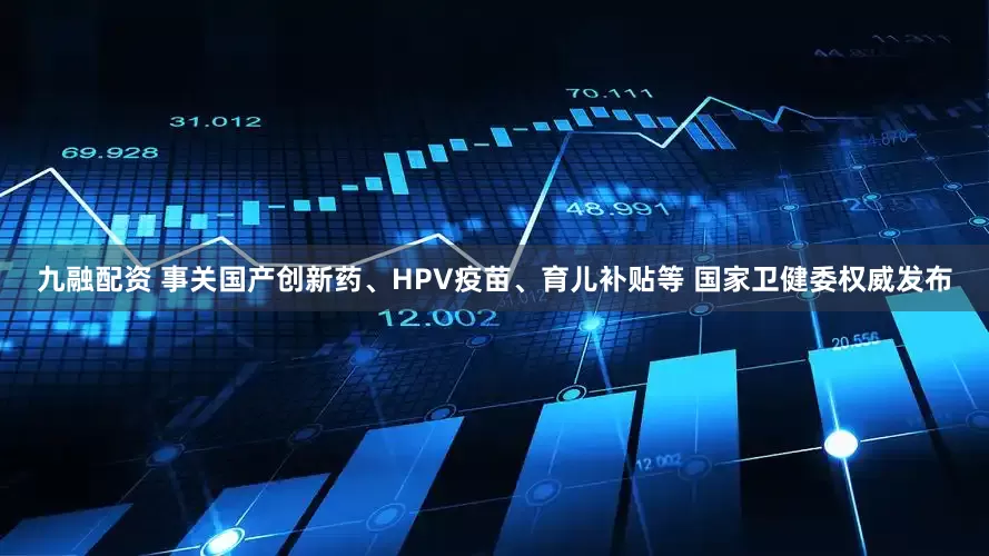 九融配资 事关国产创新药、HPV疫苗、育儿补贴等 国家卫健委权威发布