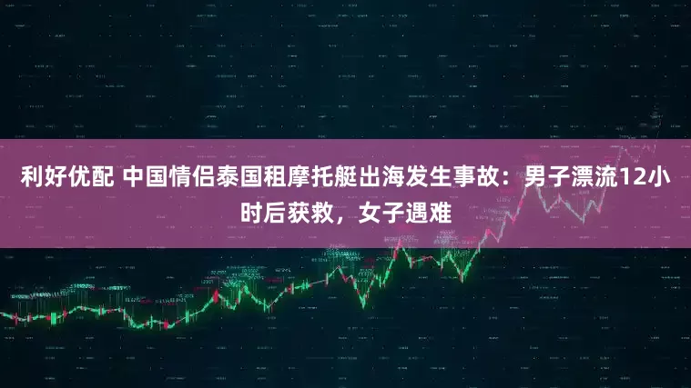 利好优配 中国情侣泰国租摩托艇出海发生事故：男子漂流12小时后获救，女子遇难