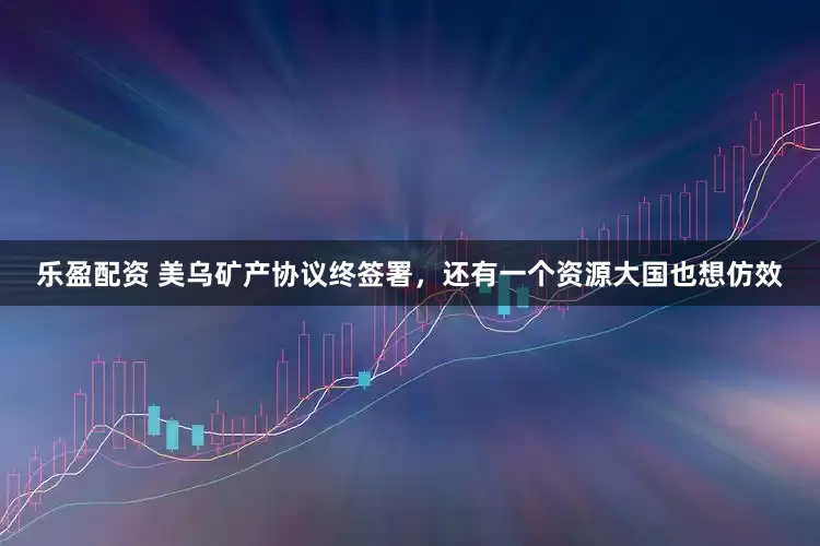 乐盈配资 美乌矿产协议终签署，还有一个资源大国也想仿效
