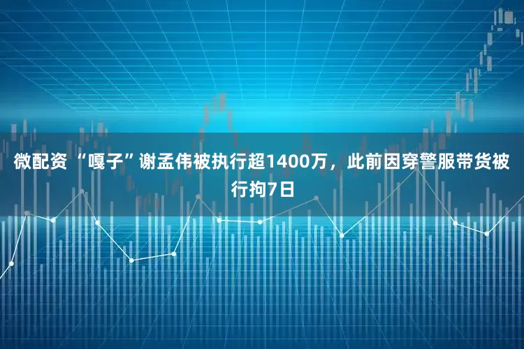 微配资 “嘎子”谢孟伟被执行超1400万,此前因穿警服带货被行拘7日