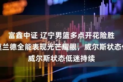 富鑫中证 辽宁男篮多点开花险胜宁波，莫兰德全能表现光芒耀眼，威尔斯状态低迷持续